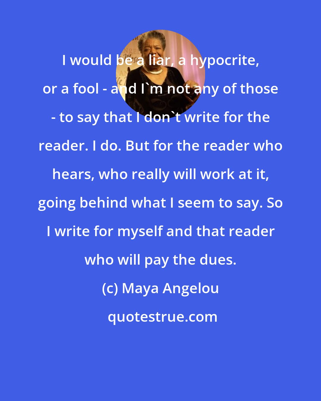 Maya Angelou: I would be a liar, a hypocrite, or a fool - and I'm not any of those - to say that I don't write for the reader. I do. But for the reader who hears, who really will work at it, going behind what I seem to say. So I write for myself and that reader who will pay the dues.