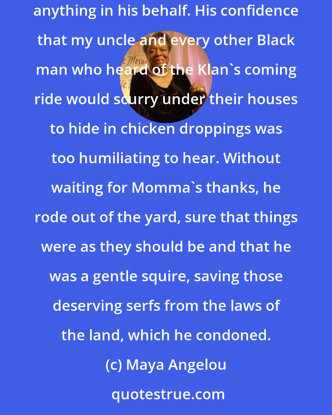 Maya Angelou: If on Judgement Day I were summoned by St. Peter to give testimony to the used-to-be sheriff's act of kindness, I would be unable to say anything in his behalf. His confidence that my uncle and every other Black man who heard of the Klan's coming ride would scurry under their houses to hide in chicken droppings was too humiliating to hear. Without waiting for Momma's thanks, he rode out of the yard, sure that things were as they should be and that he was a gentle squire, saving those deserving serfs from the laws of the land, which he condoned.