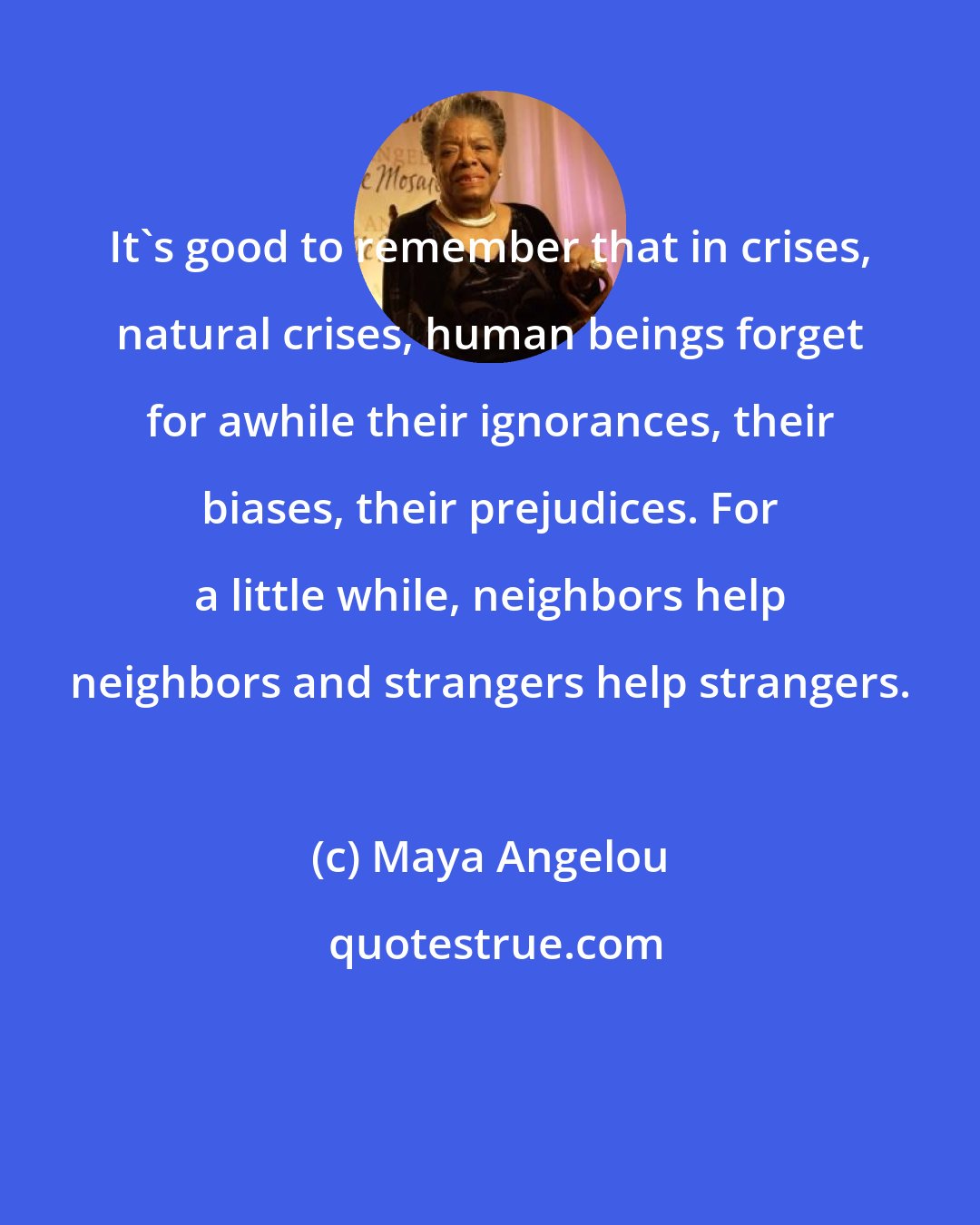 Maya Angelou: It's good to remember that in crises, natural crises, human beings forget for awhile their ignorances, their biases, their prejudices. For a little while, neighbors help neighbors and strangers help strangers.