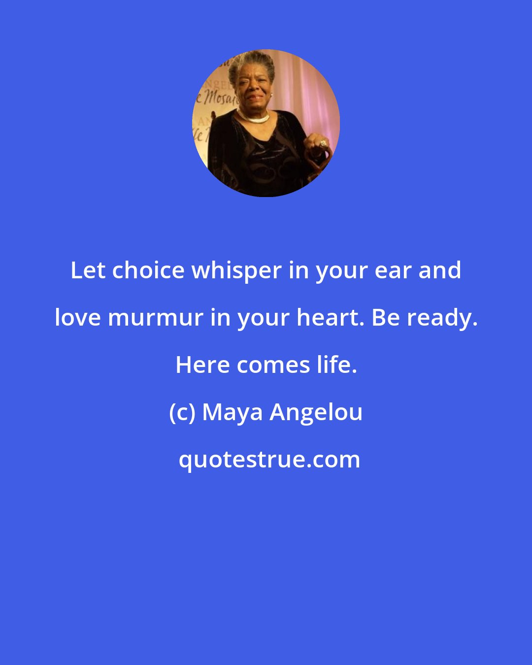 Maya Angelou: Let choice whisper in your ear and love murmur in your heart. Be ready. Here comes life.