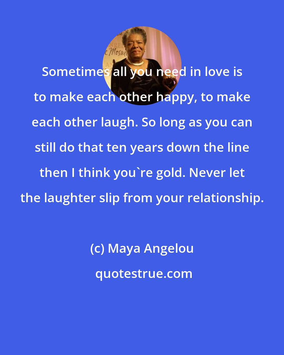 Maya Angelou: Sometimes all you need in love is to make each other happy, to make each other laugh. So long as you can still do that ten years down the line then I think you're gold. Never let the laughter slip from your relationship.