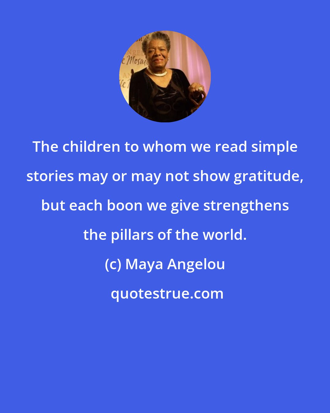 Maya Angelou: The children to whom we read simple stories may or may not show gratitude, but each boon we give strengthens the pillars of the world.