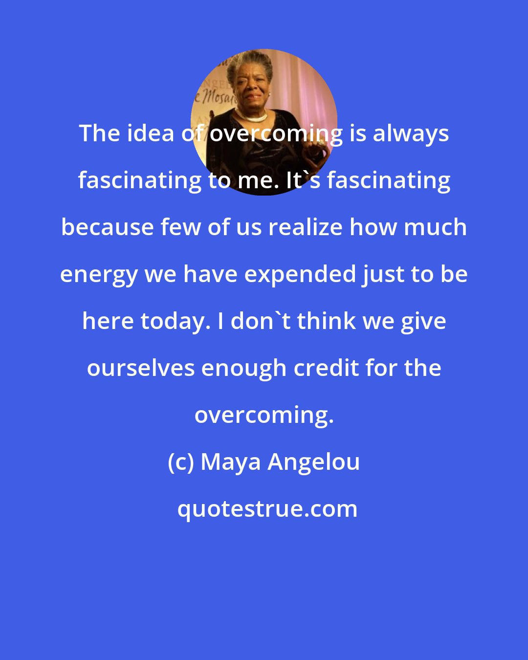 Maya Angelou: The idea of overcoming is always fascinating to me. It's fascinating because few of us realize how much energy we have expended just to be here today. I don't think we give ourselves enough credit for the overcoming.