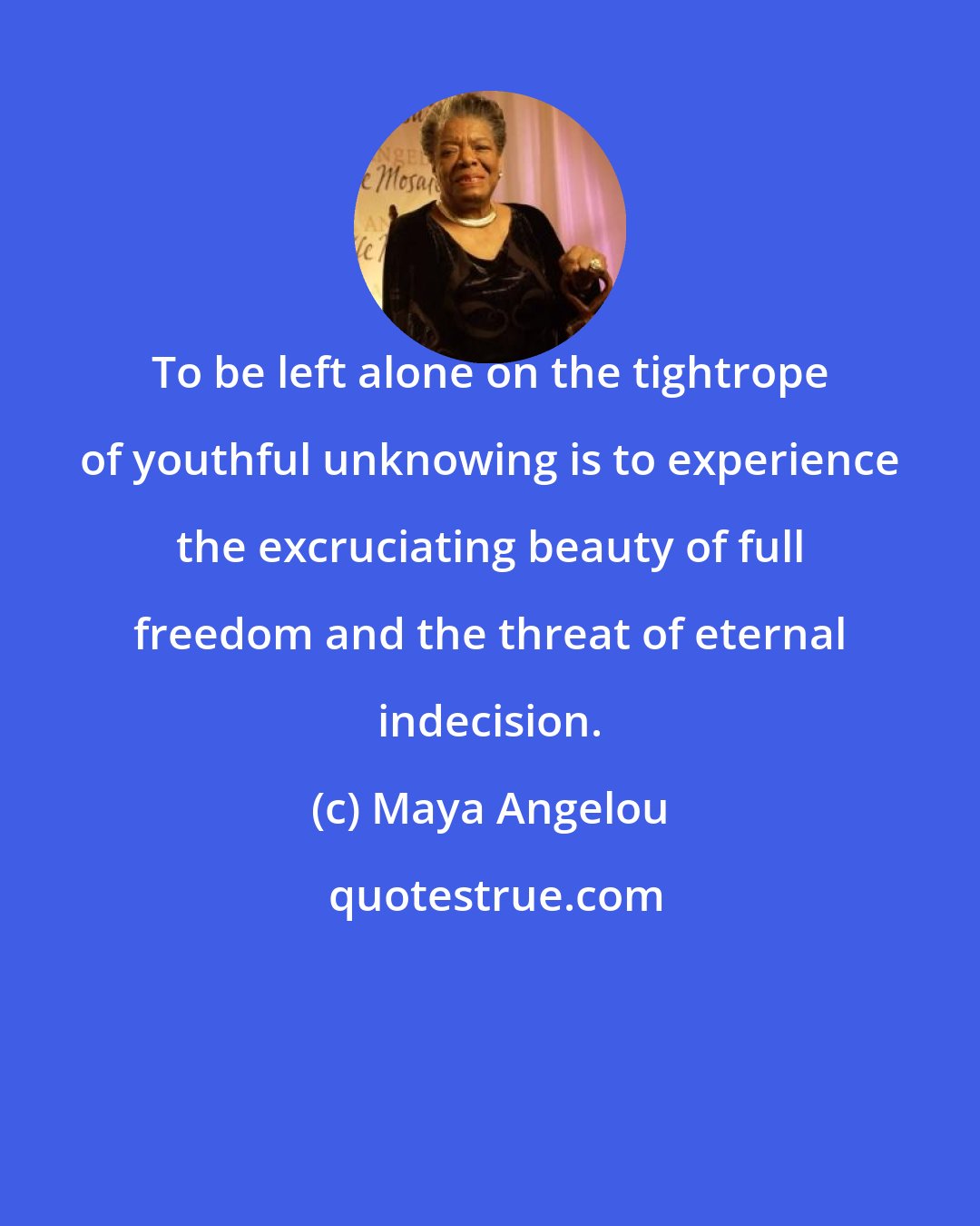 Maya Angelou: To be left alone on the tightrope of youthful unknowing is to experience the excruciating beauty of full freedom and the threat of eternal indecision.