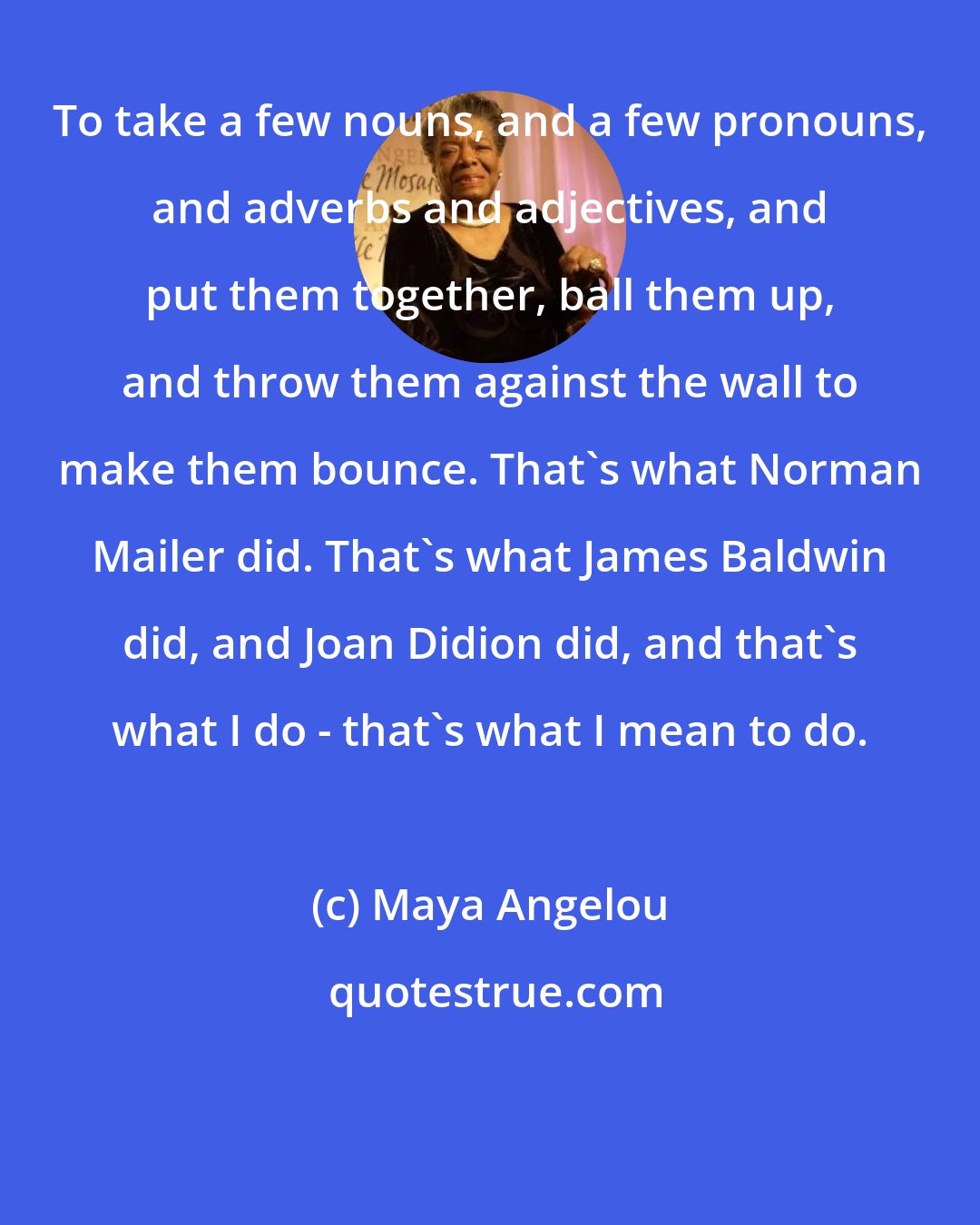 Maya Angelou: To take a few nouns, and a few pronouns, and adverbs and adjectives, and put them together, ball them up, and throw them against the wall to make them bounce. That's what Norman Mailer did. That's what James Baldwin did, and Joan Didion did, and that's what I do - that's what I mean to do.