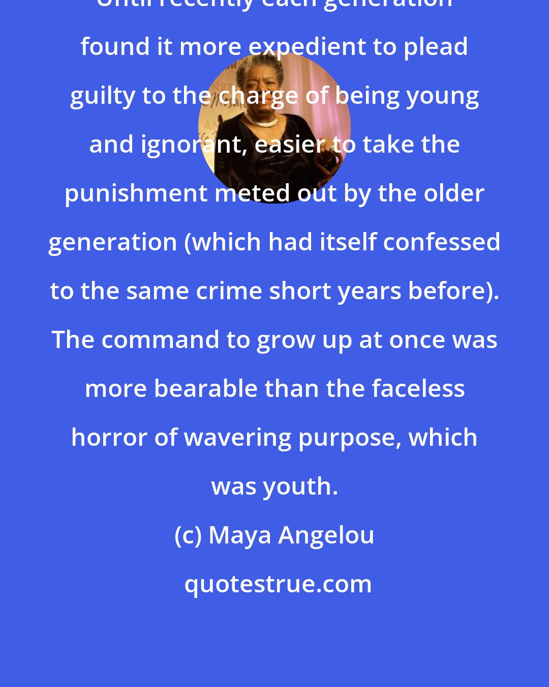 Maya Angelou: Until recently each generation found it more expedient to plead guilty to the charge of being young and ignorant, easier to take the punishment meted out by the older generation (which had itself confessed to the same crime short years before). The command to grow up at once was more bearable than the faceless horror of wavering purpose, which was youth.