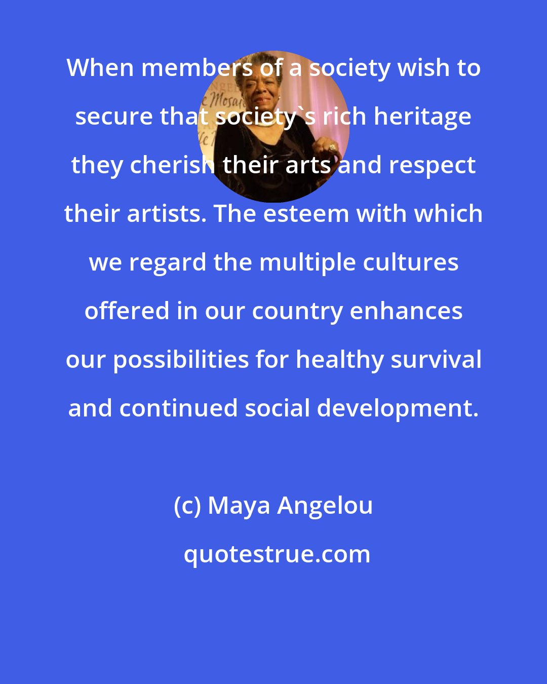 Maya Angelou: When members of a society wish to secure that society's rich heritage they cherish their arts and respect their artists. The esteem with which we regard the multiple cultures offered in our country enhances our possibilities for healthy survival and continued social development.