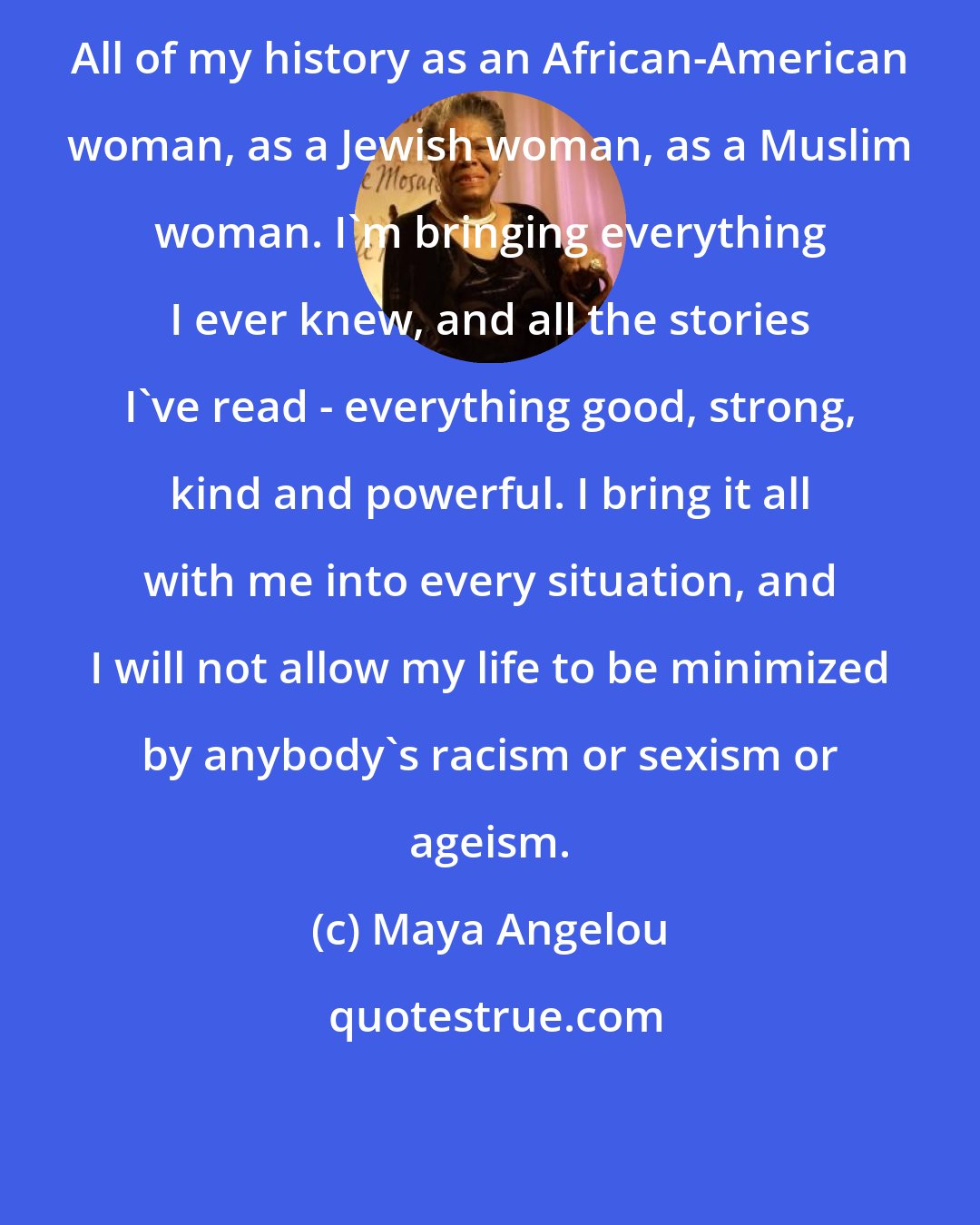 Maya Angelou: All of my history as an African-American woman, as a Jewish woman, as a Muslim woman. I'm bringing everything I ever knew, and all the stories I've read - everything good, strong, kind and powerful. I bring it all with me into every situation, and I will not allow my life to be minimized by anybody's racism or sexism or ageism.