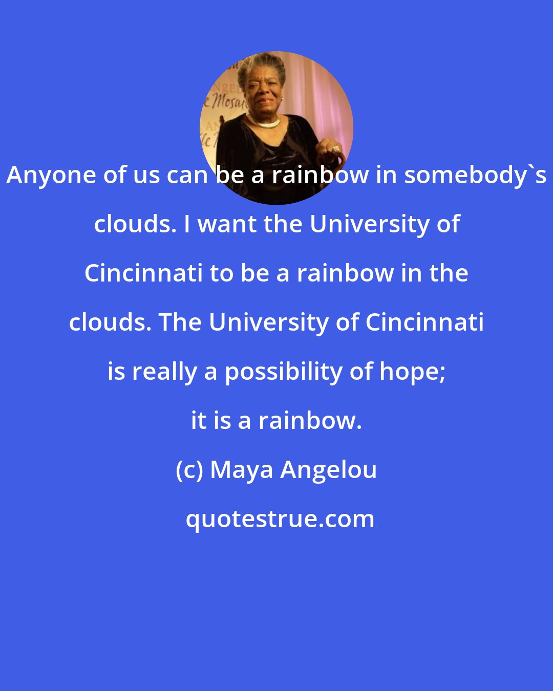 Maya Angelou: Anyone of us can be a rainbow in somebody's clouds. I want the University of Cincinnati to be a rainbow in the clouds. The University of Cincinnati is really a possibility of hope; it is a rainbow.