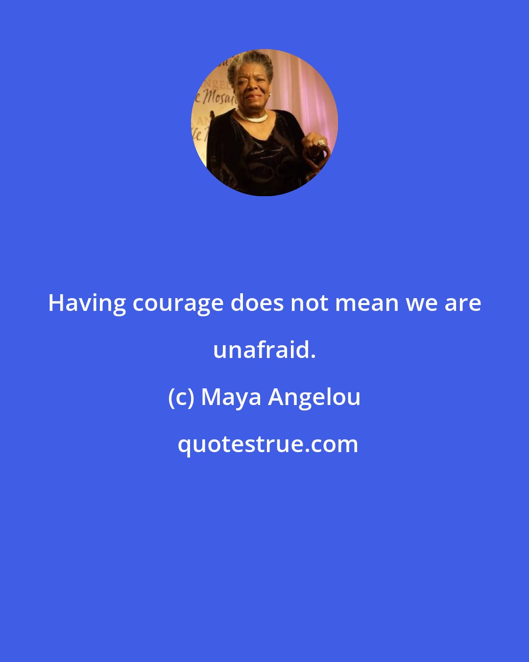 Maya Angelou: Having courage does not mean we are unafraid.