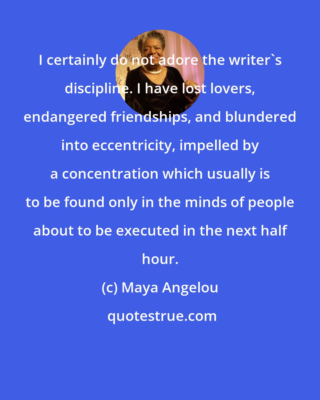 Maya Angelou: I certainly do not adore the writer's discipline. I have lost lovers, endangered friendships, and blundered into eccentricity, impelled by a concentration which usually is to be found only in the minds of people about to be executed in the next half hour.