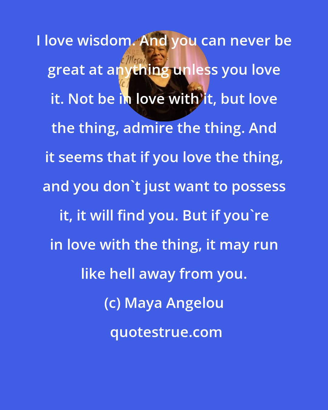 Maya Angelou: I love wisdom. And you can never be great at anything unless you love it. Not be in love with it, but love the thing, admire the thing. And it seems that if you love the thing, and you don't just want to possess it, it will find you. But if you're in love with the thing, it may run like hell away from you.