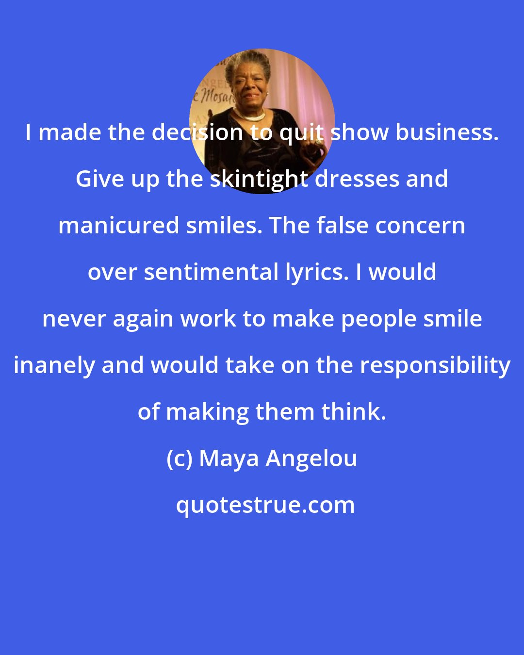 Maya Angelou: I made the decision to quit show business. Give up the skintight dresses and manicured smiles. The false concern over sentimental lyrics. I would never again work to make people smile inanely and would take on the responsibility of making them think.