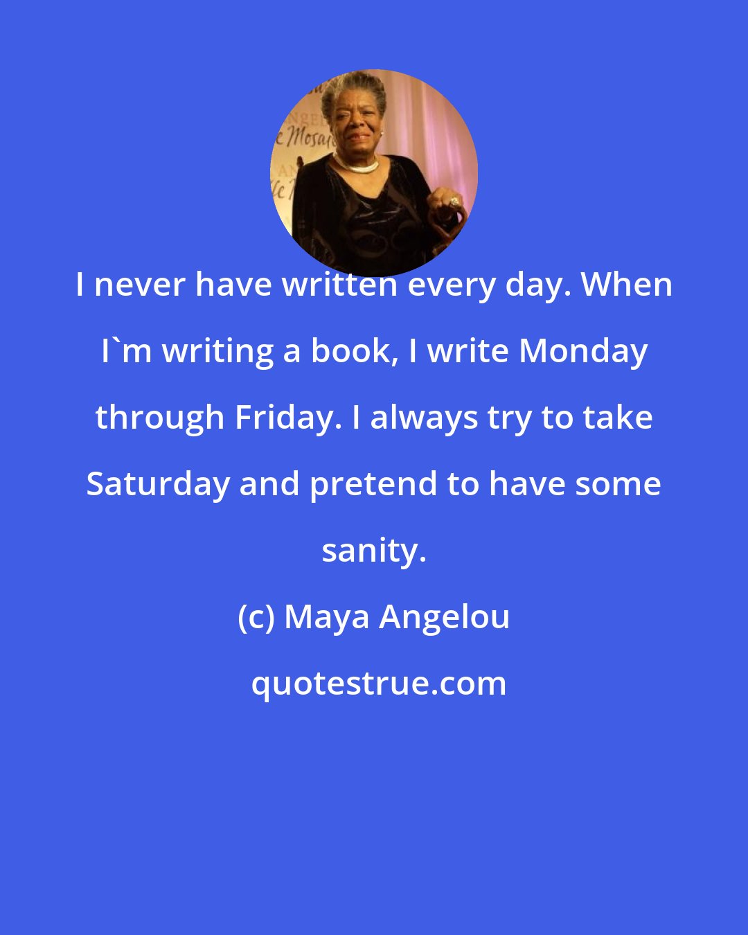 Maya Angelou: I never have written every day. When I'm writing a book, I write Monday through Friday. I always try to take Saturday and pretend to have some sanity.