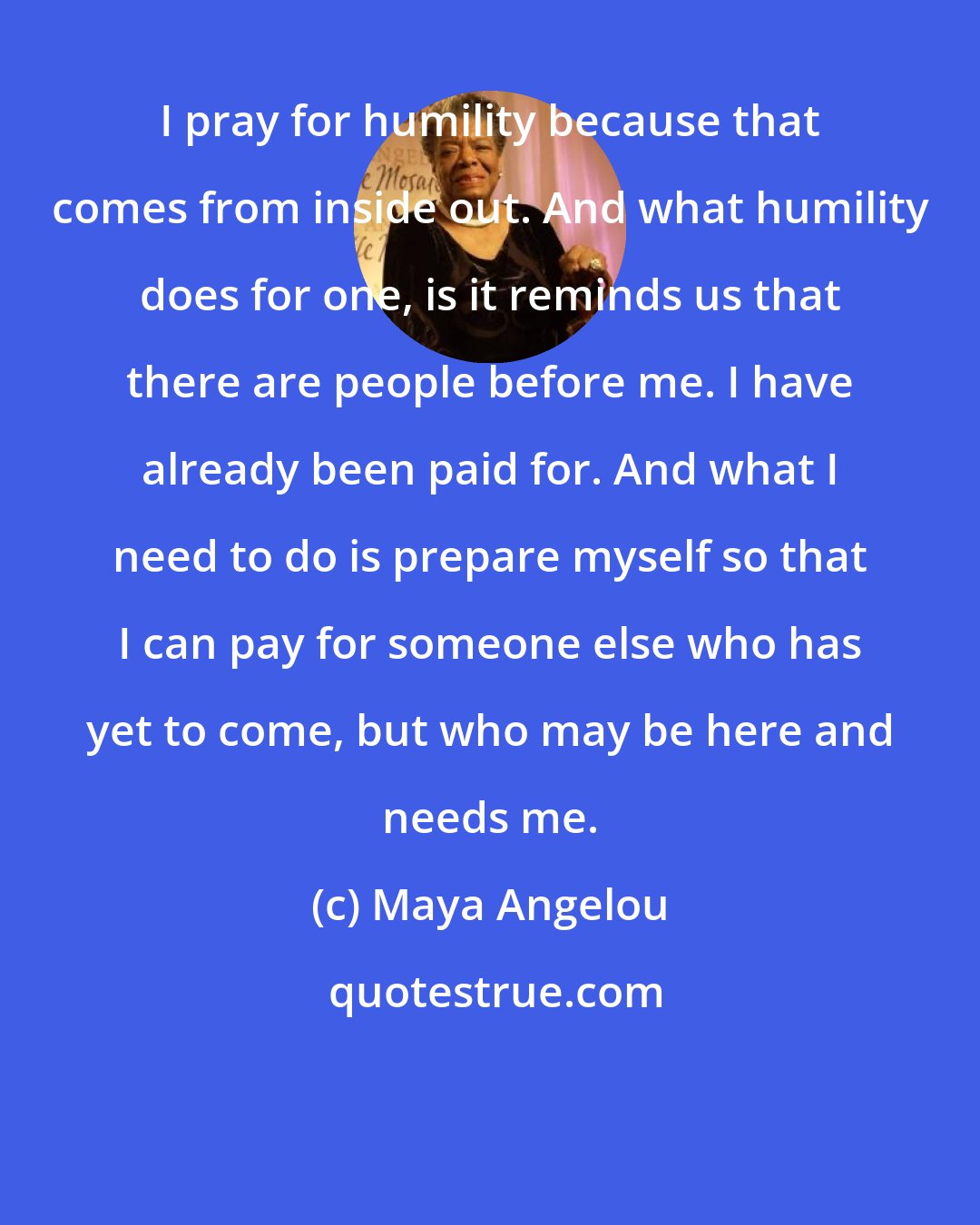 Maya Angelou: I pray for humility because that comes from inside out. And what humility does for one, is it reminds us that there are people before me. I have already been paid for. And what I need to do is prepare myself so that I can pay for someone else who has yet to come, but who may be here and needs me.