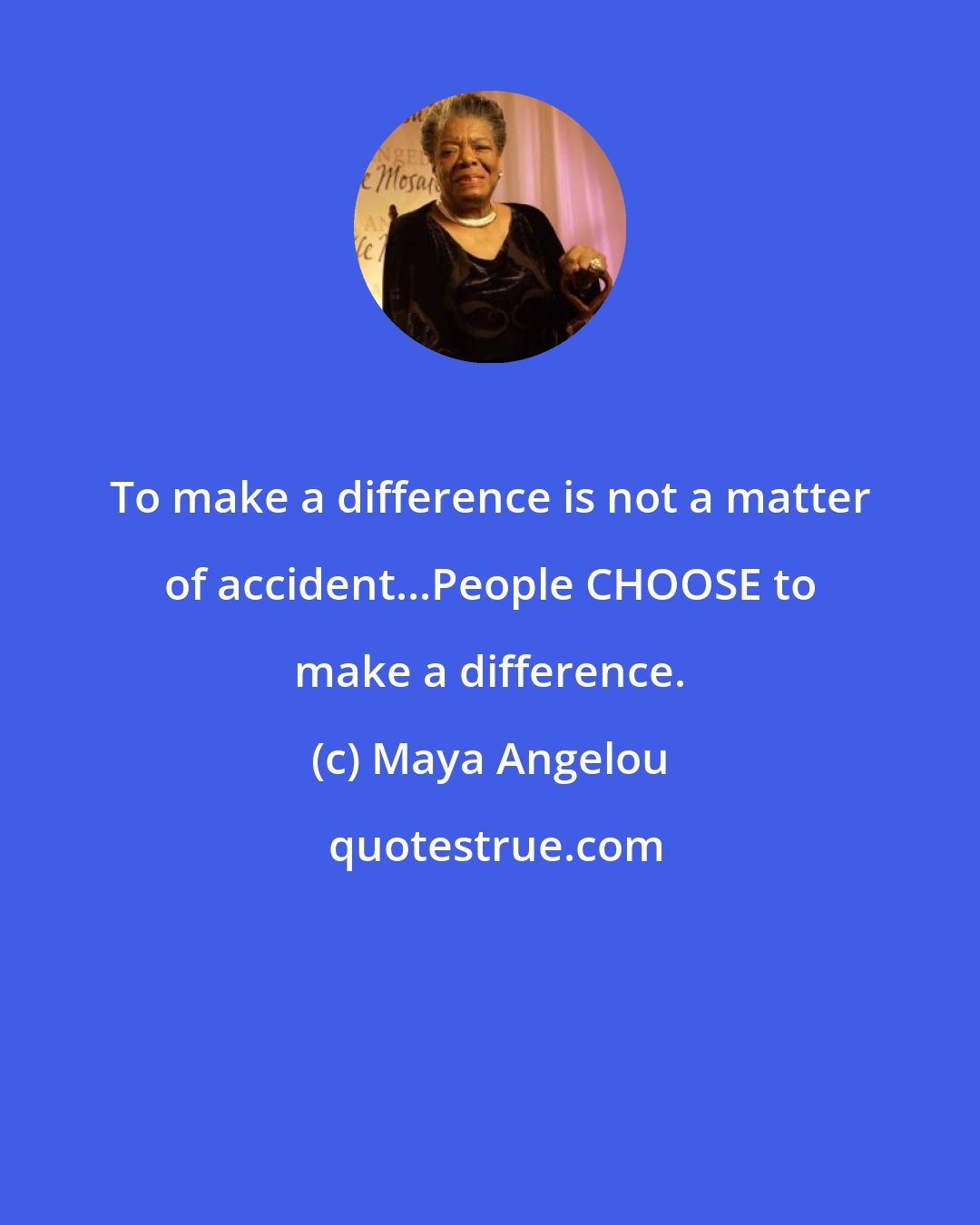 Maya Angelou: To make a difference is not a matter of accident...People CHOOSE to make a difference.