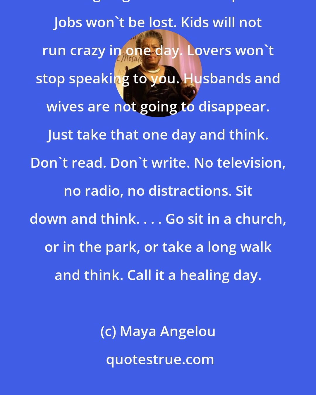 Maya Angelou: What we really have to do is take a day and sit down and think. The world is not going to end or fall apart. Jobs won't be lost. Kids will not run crazy in one day. Lovers won't stop speaking to you. Husbands and wives are not going to disappear. Just take that one day and think. Don't read. Don't write. No television, no radio, no distractions. Sit down and think. . . . Go sit in a church, or in the park, or take a long walk and think. Call it a healing day.