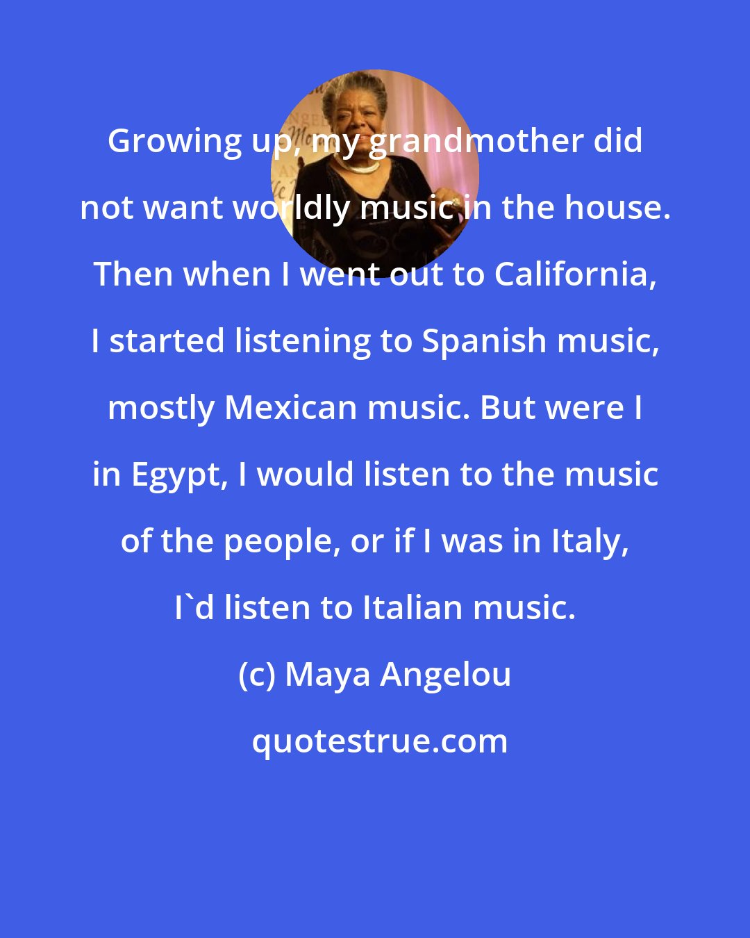 Maya Angelou: Growing up, my grandmother did not want worldly music in the house. Then when I went out to California, I started listening to Spanish music, mostly Mexican music. But were I in Egypt, I would listen to the music of the people, or if I was in Italy, I'd listen to Italian music.