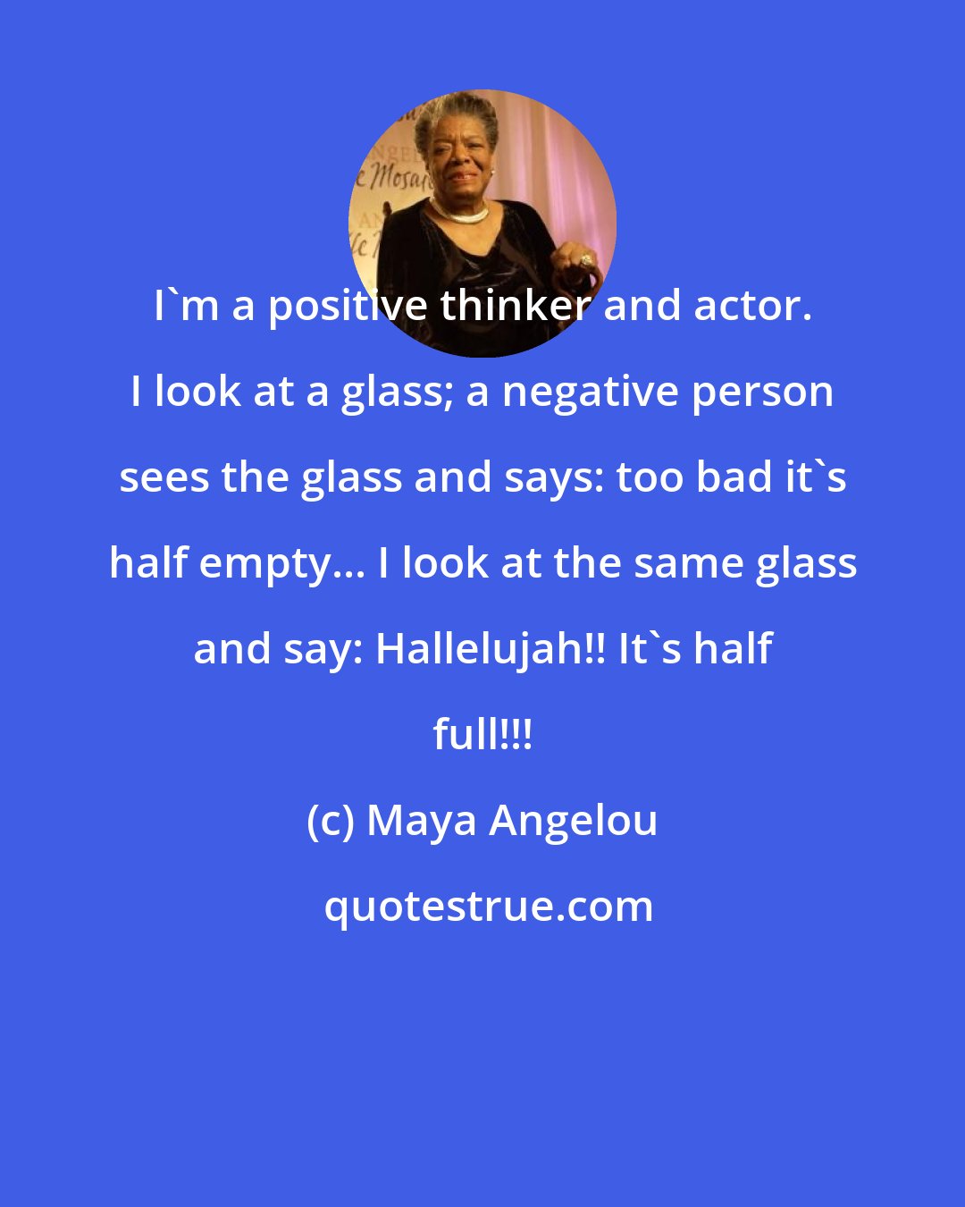 Maya Angelou: I'm a positive thinker and actor. I look at a glass; a negative person sees the glass and says: too bad it's half empty... I look at the same glass and say: Hallelujah!! It's half full!!!