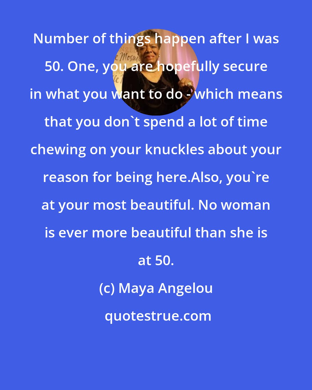 Maya Angelou: Number of things happen after I was 50. One, you are hopefully secure in what you want to do - which means that you don't spend a lot of time chewing on your knuckles about your reason for being here.Also, you're at your most beautiful. No woman is ever more beautiful than she is at 50.