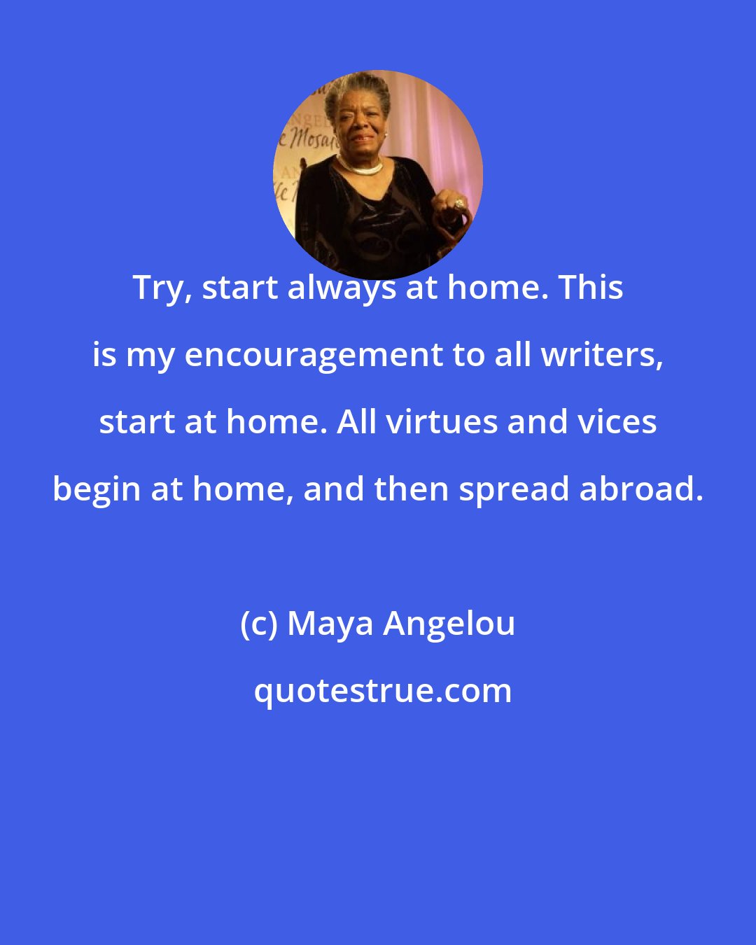 Maya Angelou: Try, start always at home. This is my encouragement to all writers, start at home. All virtues and vices begin at home, and then spread abroad.