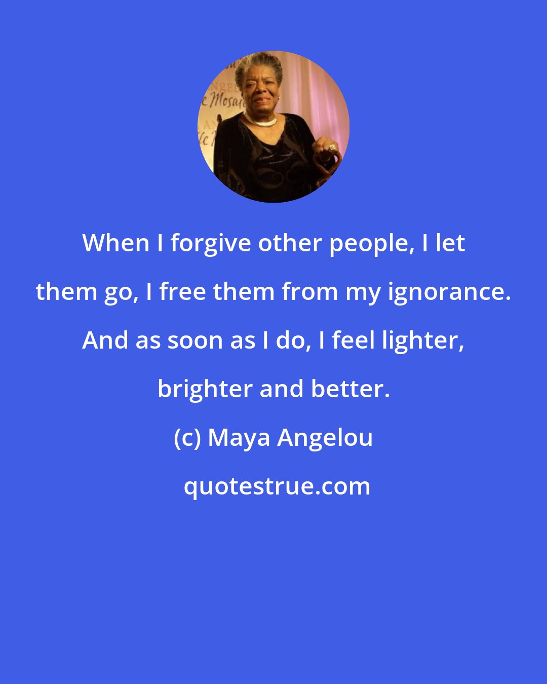 Maya Angelou: When I forgive other people, I let them go, I free them from my ignorance. And as soon as I do, I feel lighter, brighter and better.