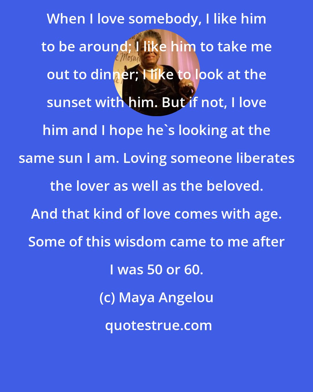 Maya Angelou: When I love somebody, I like him to be around; I like him to take me out to dinner; I like to look at the sunset with him. But if not, I love him and I hope he's looking at the same sun I am. Loving someone liberates the lover as well as the beloved. And that kind of love comes with age. Some of this wisdom came to me after I was 50 or 60.