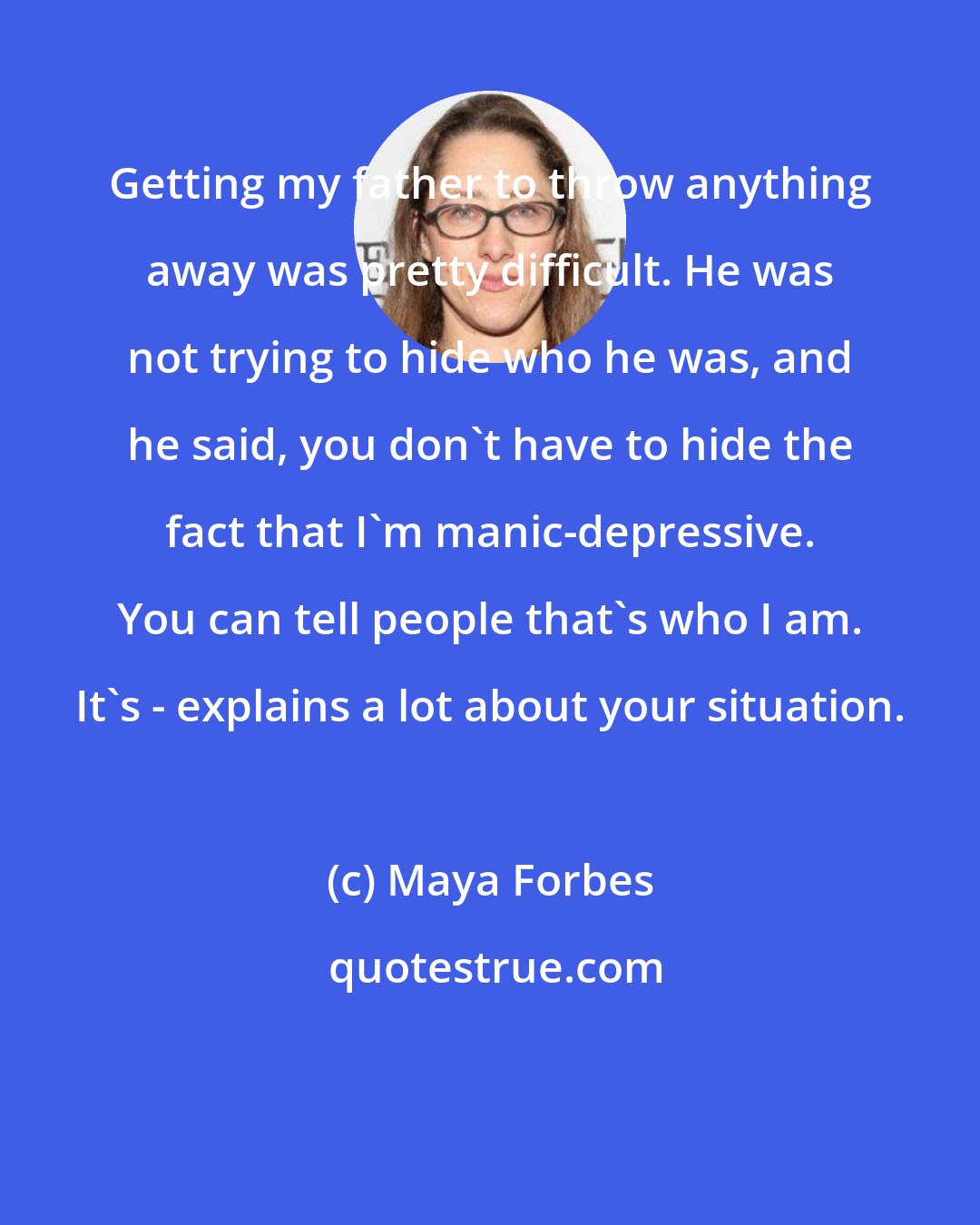 Maya Forbes: Getting my father to throw anything away was pretty difficult. He was not trying to hide who he was, and he said, you don't have to hide the fact that I'm manic-depressive. You can tell people that's who I am. It's - explains a lot about your situation.