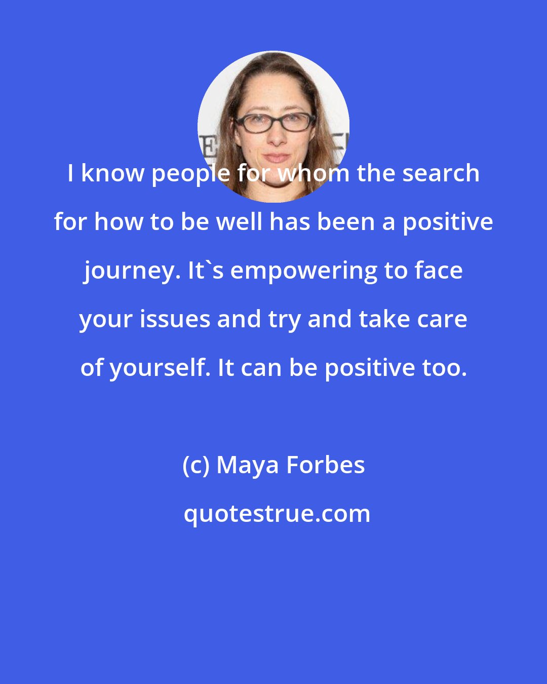 Maya Forbes: I know people for whom the search for how to be well has been a positive journey. It's empowering to face your issues and try and take care of yourself. It can be positive too.