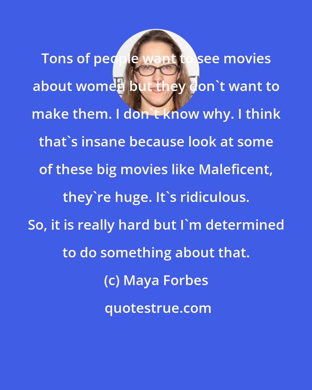 Maya Forbes: Tons of people want to see movies about women but they don't want to make them. I don't know why. I think that's insane because look at some of these big movies like Maleficent, they're huge. It's ridiculous. So, it is really hard but I'm determined to do something about that.