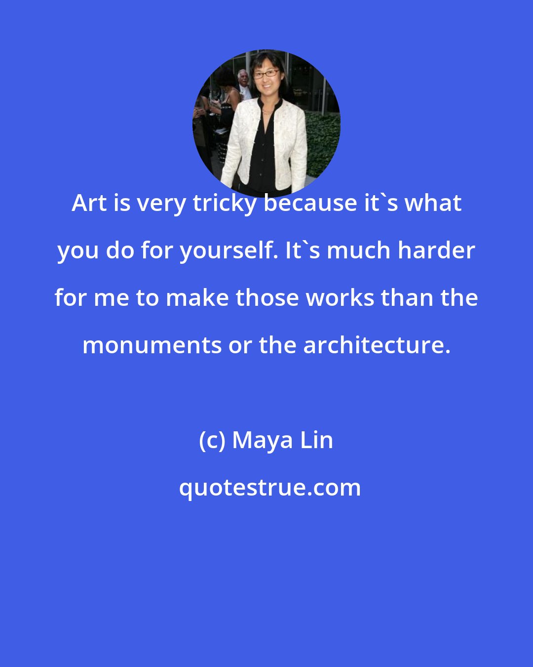 Maya Lin: Art is very tricky because it's what you do for yourself. It's much harder for me to make those works than the monuments or the architecture.