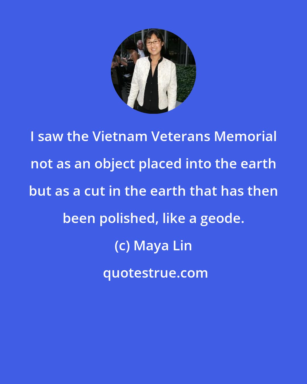 Maya Lin: I saw the Vietnam Veterans Memorial not as an object placed into the earth but as a cut in the earth that has then been polished, like a geode.