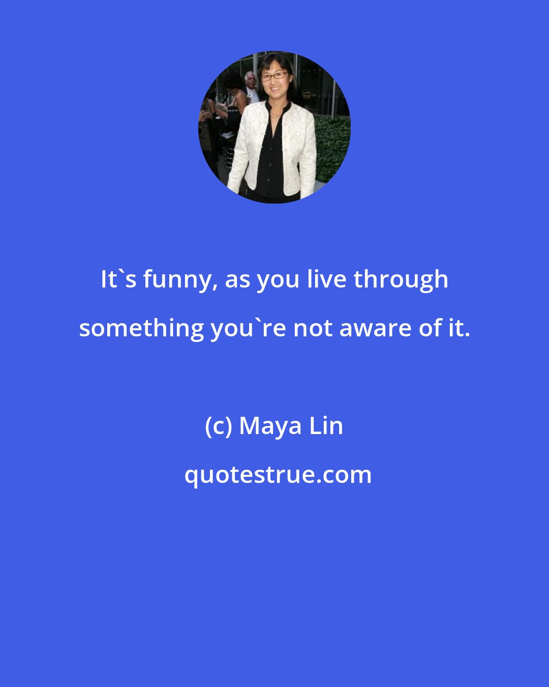 Maya Lin: It's funny, as you live through something you're not aware of it.