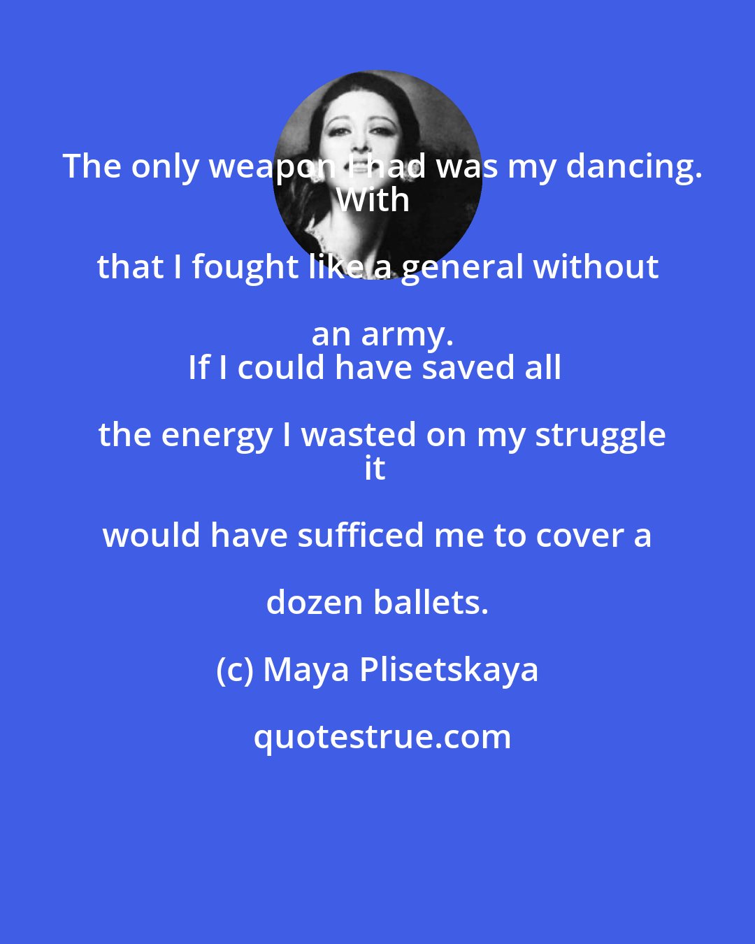 Maya Plisetskaya: The only weapon I had was my dancing.
With that I fought like a general without an army.
If I could have saved all the energy I wasted on my struggle
it would have sufficed me to cover a dozen ballets.