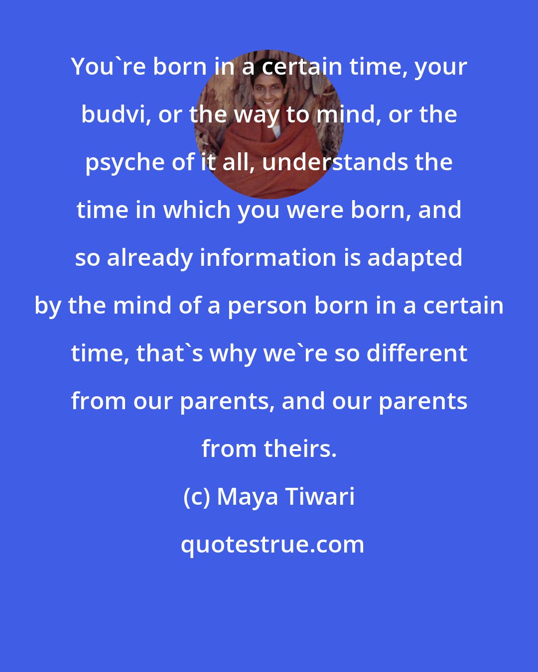 Maya Tiwari: You're born in a certain time, your budvi, or the way to mind, or the psyche of it all, understands the time in which you were born, and so already information is adapted by the mind of a person born in a certain time, that's why we're so different from our parents, and our parents from theirs.