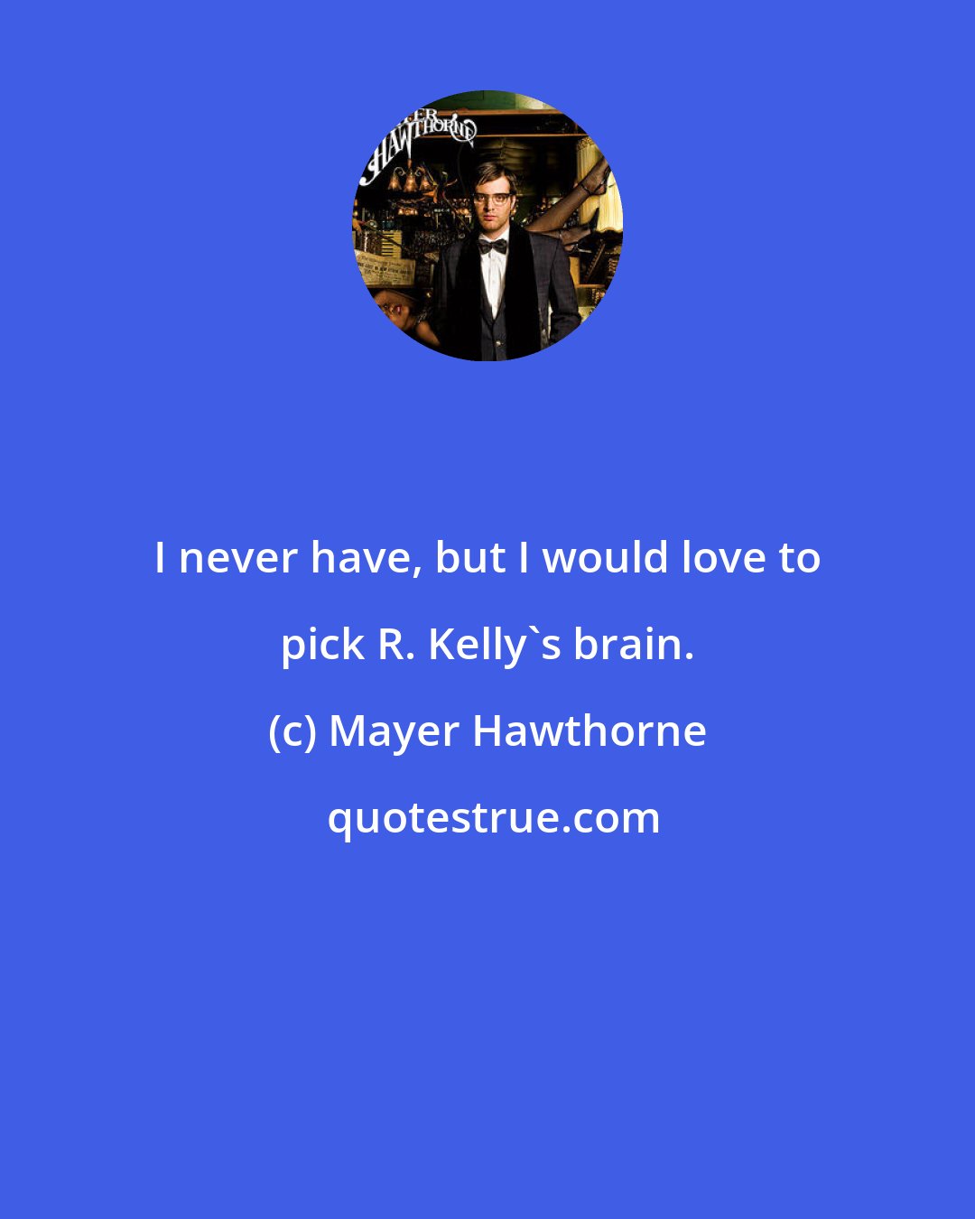 Mayer Hawthorne: I never have, but I would love to pick R. Kelly's brain.