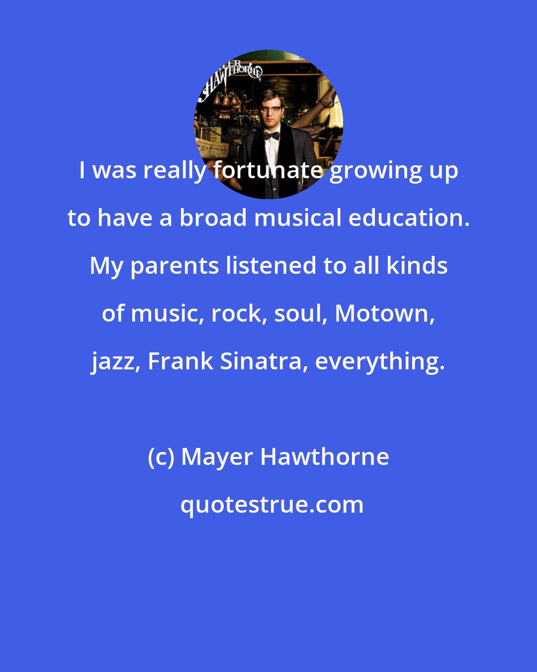 Mayer Hawthorne: I was really fortunate growing up to have a broad musical education. My parents listened to all kinds of music, rock, soul, Motown, jazz, Frank Sinatra, everything.