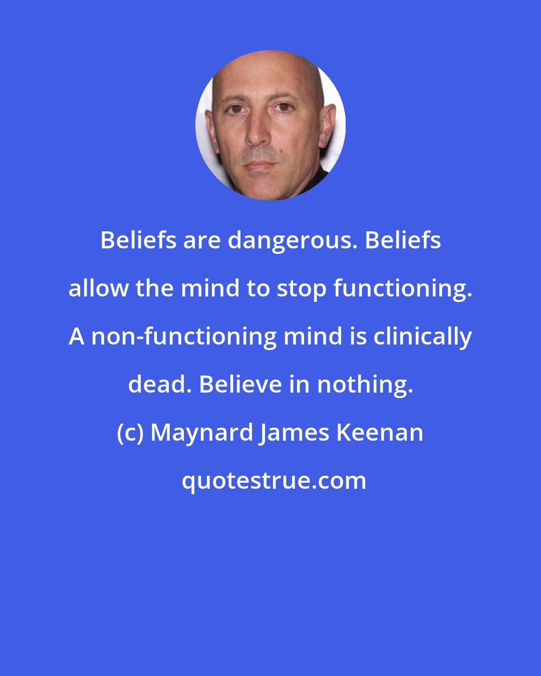 Maynard James Keenan: Beliefs are dangerous. Beliefs allow the mind to stop functioning. A non-functioning mind is clinically dead. Believe in nothing.