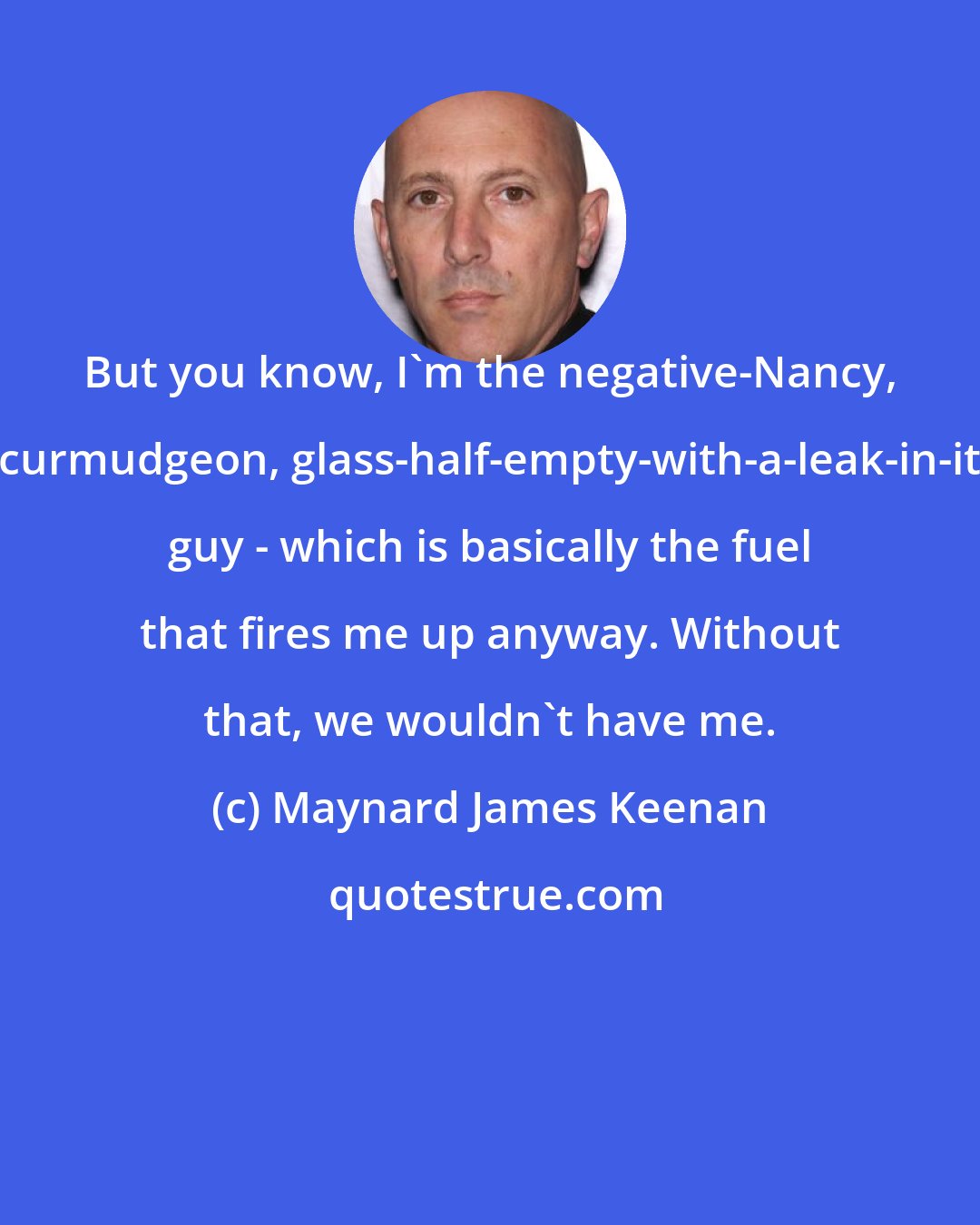 Maynard James Keenan: But you know, I'm the negative-Nancy, curmudgeon, glass-half-empty-with-a-leak-in-it guy - which is basically the fuel that fires me up anyway. Without that, we wouldn't have me.