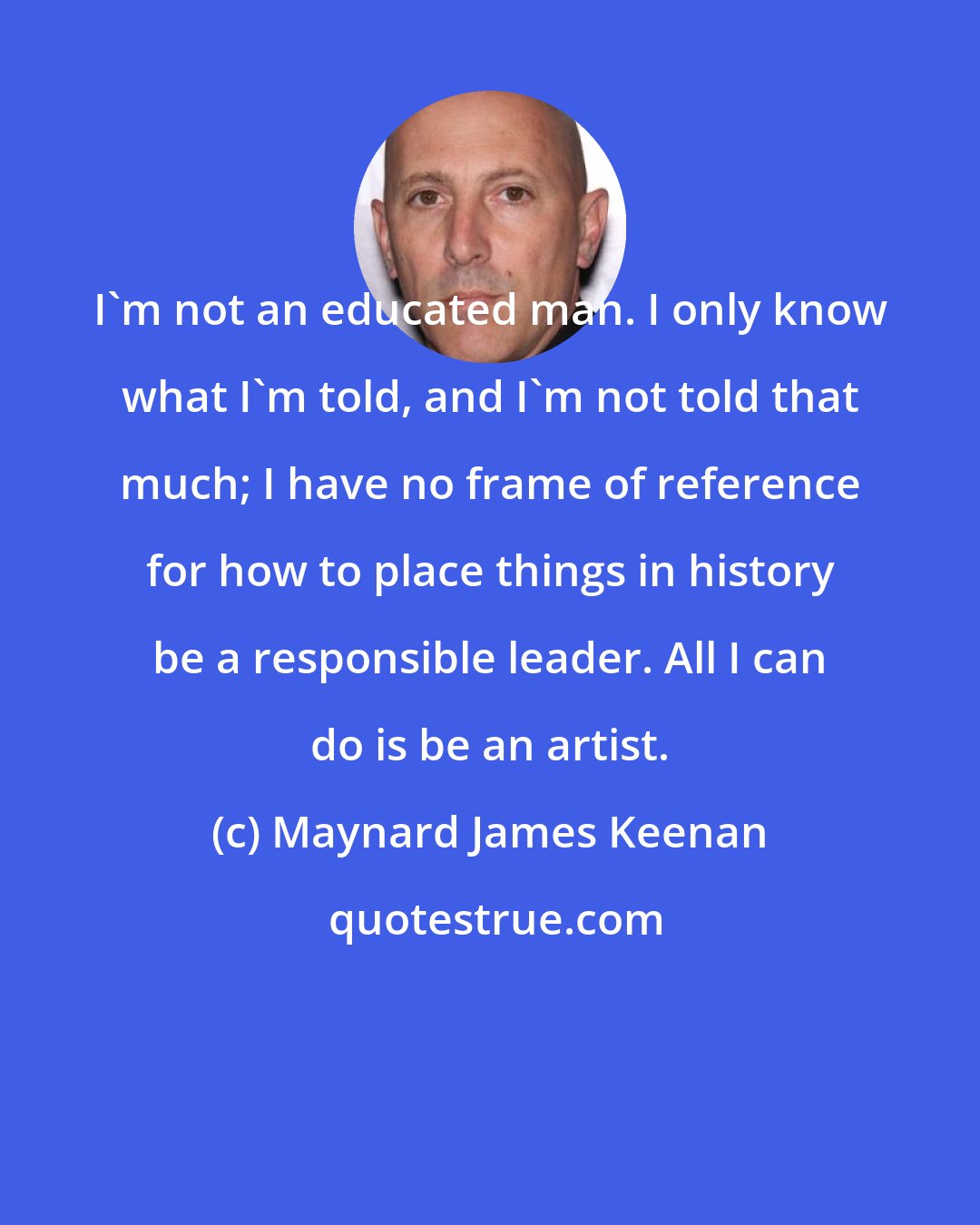 Maynard James Keenan: I'm not an educated man. I only know what I'm told, and I'm not told that much; I have no frame of reference for how to place things in history be a responsible leader. All I can do is be an artist.