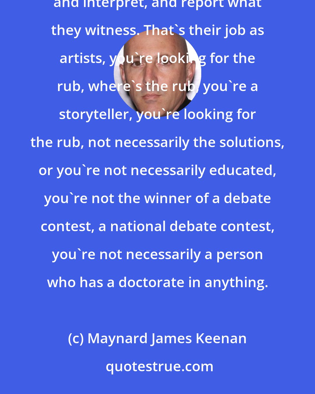 Maynard James Keenan: I think artists are going to express things from an emotional point of view, that's their job, to suggest and interpret, and report what they witness. That's their job as artists, you're looking for the rub, where's the rub, you're a storyteller, you're looking for the rub, not necessarily the solutions, or you're not necessarily educated, you're not the winner of a debate contest, a national debate contest, you're not necessarily a person who has a doctorate in anything.