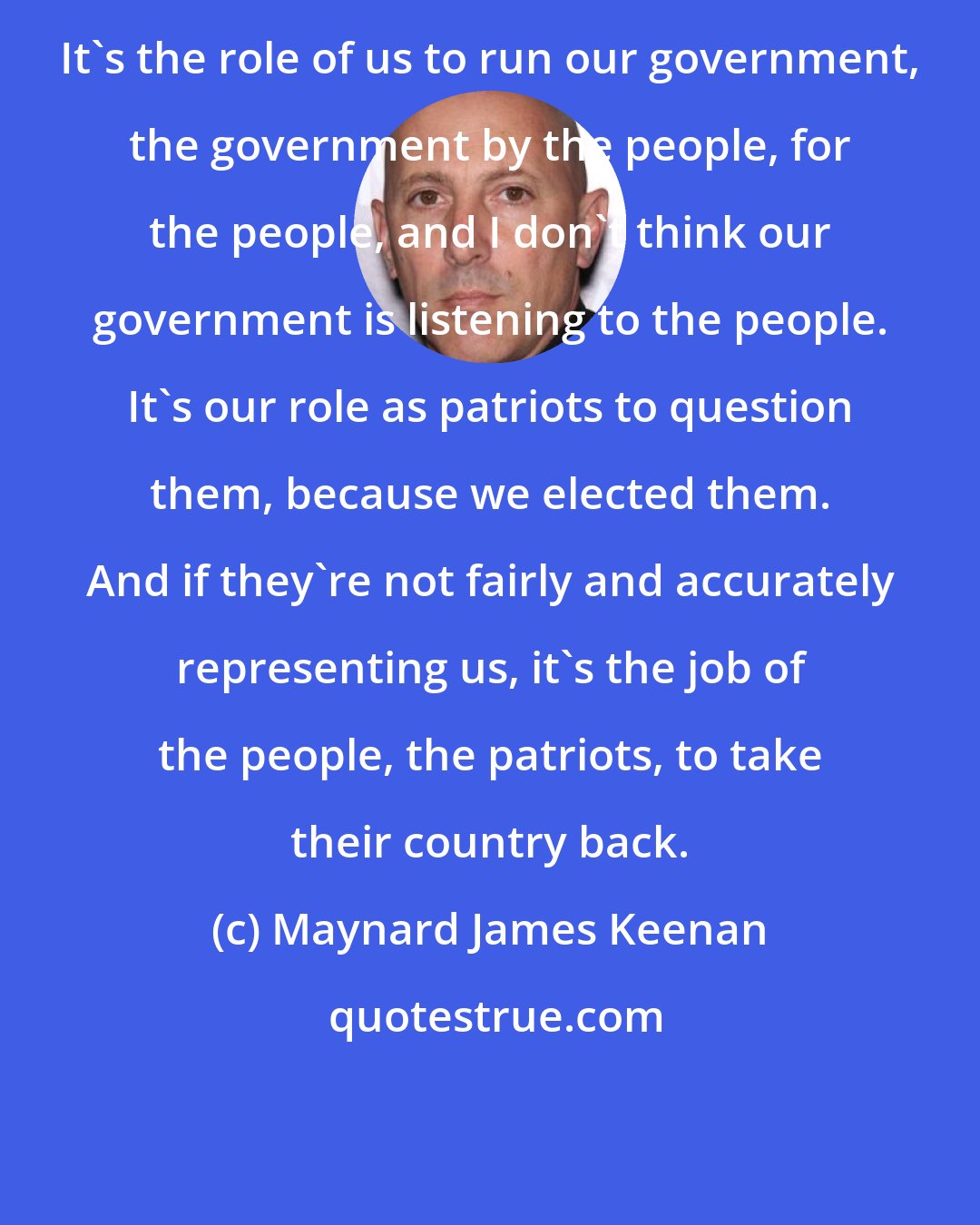 Maynard James Keenan: It's the role of us to run our government, the government by the people, for the people, and I don't think our government is listening to the people. It's our role as patriots to question them, because we elected them. And if they're not fairly and accurately representing us, it's the job of the people, the patriots, to take their country back.