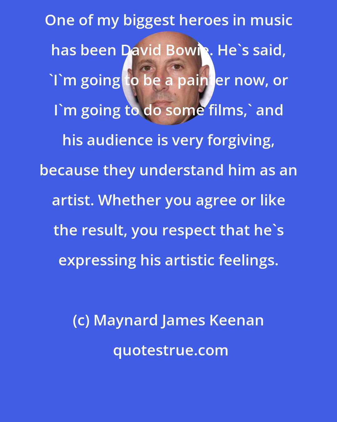 Maynard James Keenan: One of my biggest heroes in music has been David Bowie. He's said, `I'm going to be a painter now, or I'm going to do some films,' and his audience is very forgiving, because they understand him as an artist. Whether you agree or like the result, you respect that he's expressing his artistic feelings.