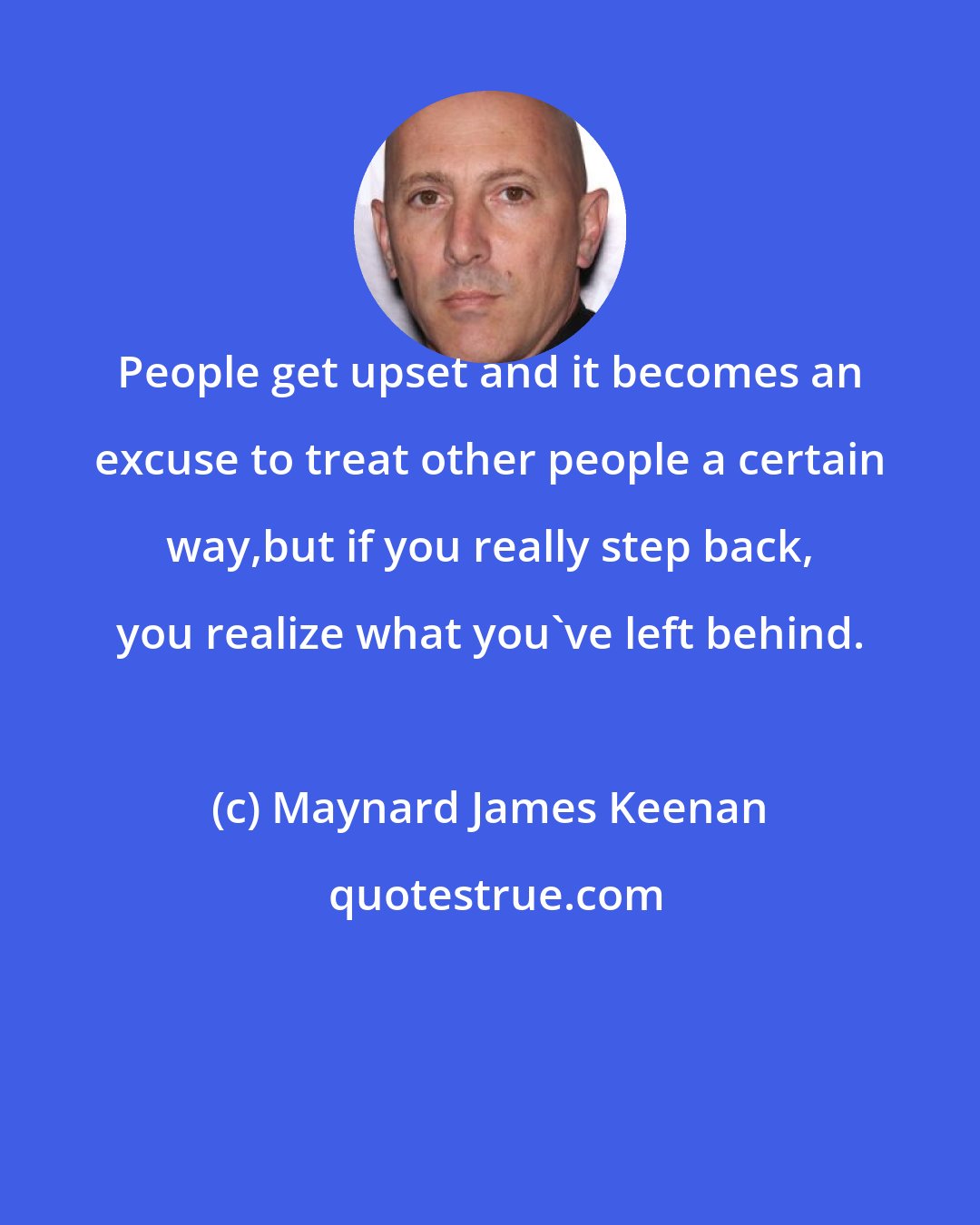 Maynard James Keenan: People get upset and it becomes an excuse to treat other people a certain way,but if you really step back, you realize what you've left behind.