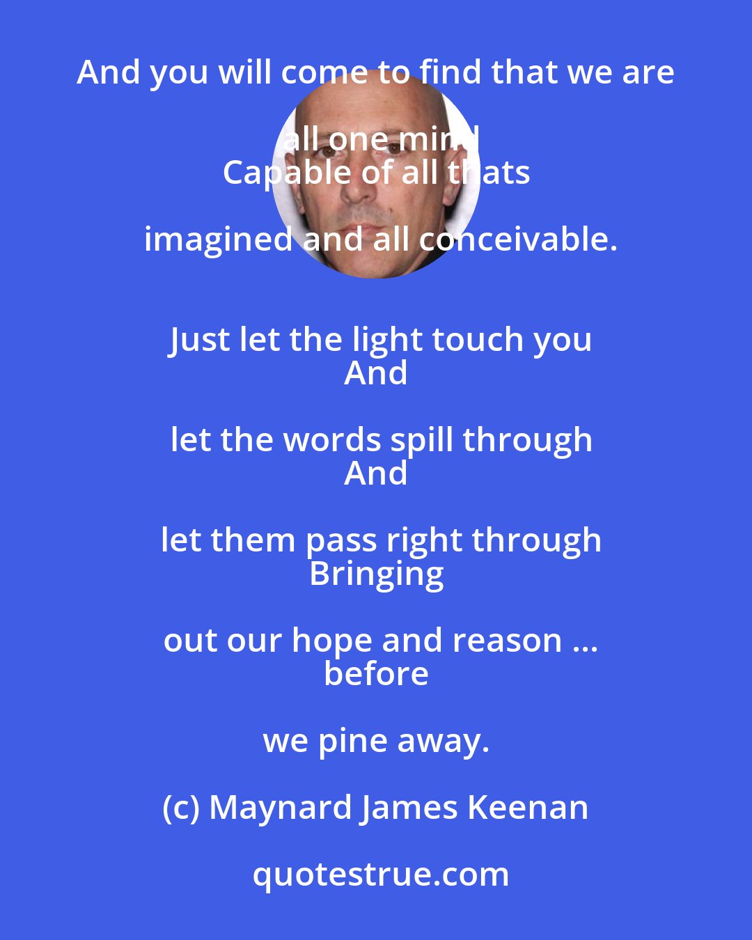 Maynard James Keenan: So crucify the ego, before its far too late
 To leave behind this place so negative and blind and cynical,
 And you will come to find that we are all one mind
 Capable of all thats imagined and all conceivable.
 Just let the light touch you
 And let the words spill through
 And let them pass right through
 Bringing out our hope and reason ...
 before we pine away.