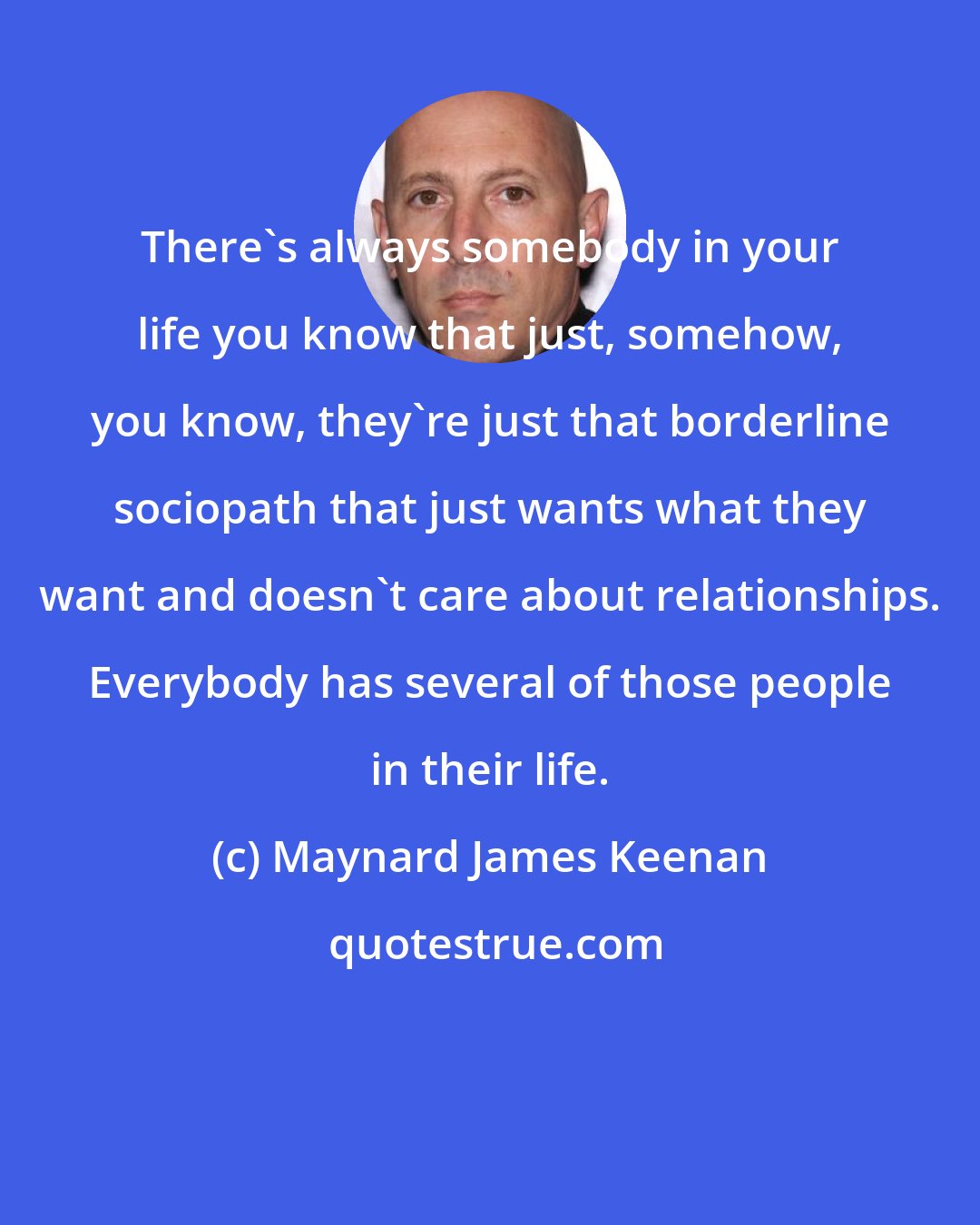 Maynard James Keenan: There's always somebody in your life you know that just, somehow, you know, they're just that borderline sociopath that just wants what they want and doesn't care about relationships. Everybody has several of those people in their life.