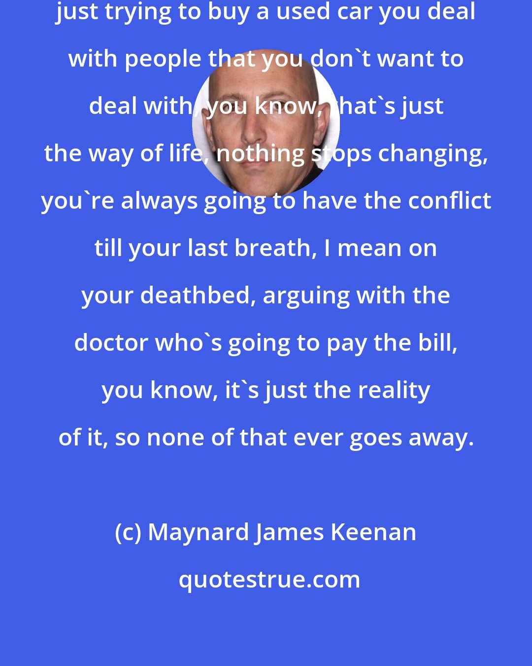 Maynard James Keenan: There's conflict in everything, just trying to buy a used car you deal with people that you don't want to deal with, you know, that's just the way of life, nothing stops changing, you're always going to have the conflict till your last breath, I mean on your deathbed, arguing with the doctor who's going to pay the bill, you know, it's just the reality of it, so none of that ever goes away.