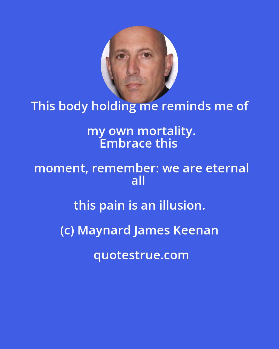 Maynard James Keenan: This body holding me reminds me of my own mortality.
Embrace this moment, remember: we are eternal
all this pain is an illusion.