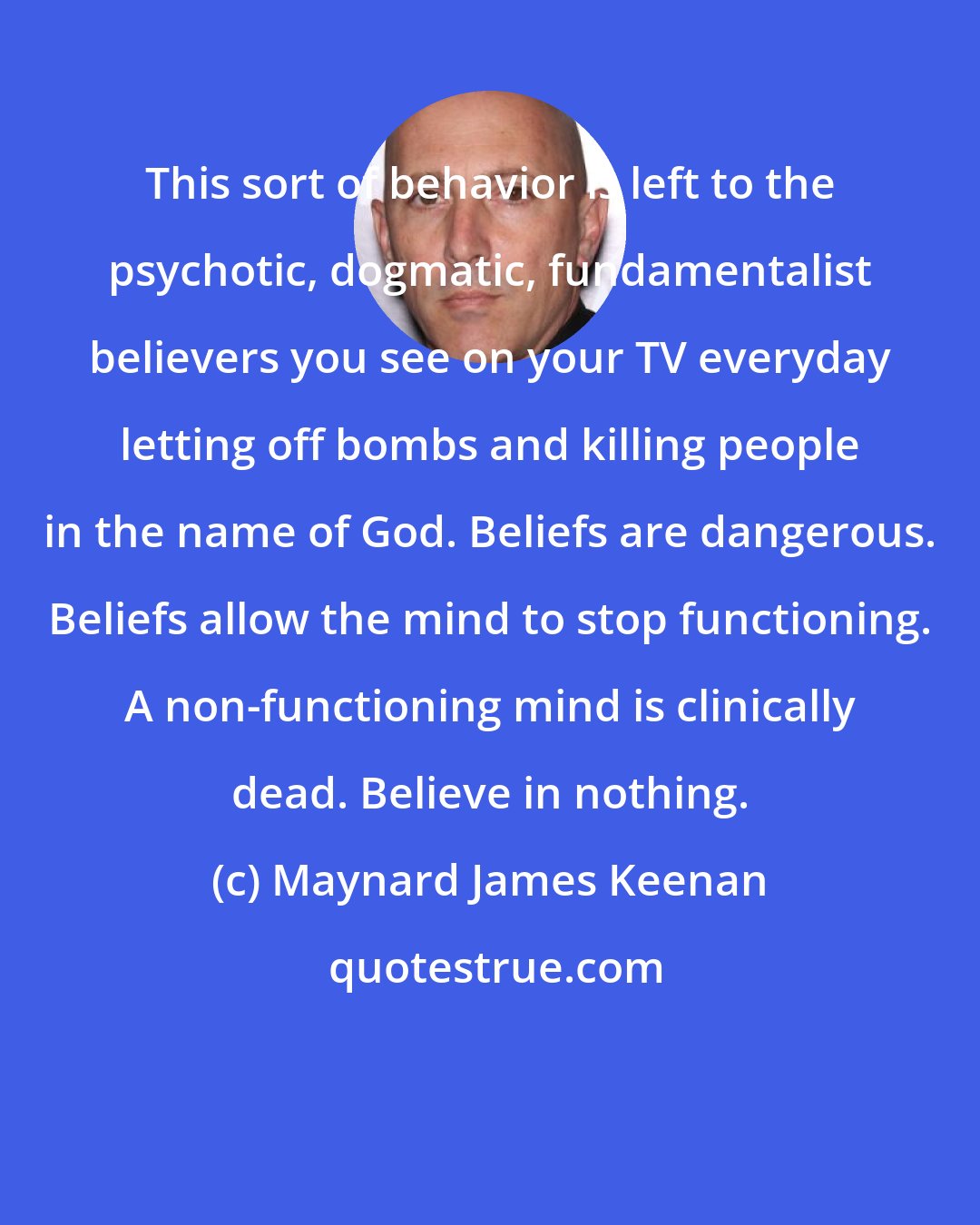 Maynard James Keenan: This sort of behavior is left to the psychotic, dogmatic, fundamentalist believers you see on your TV everyday letting off bombs and killing people in the name of God. Beliefs are dangerous. Beliefs allow the mind to stop functioning. A non-functioning mind is clinically dead. Believe in nothing.