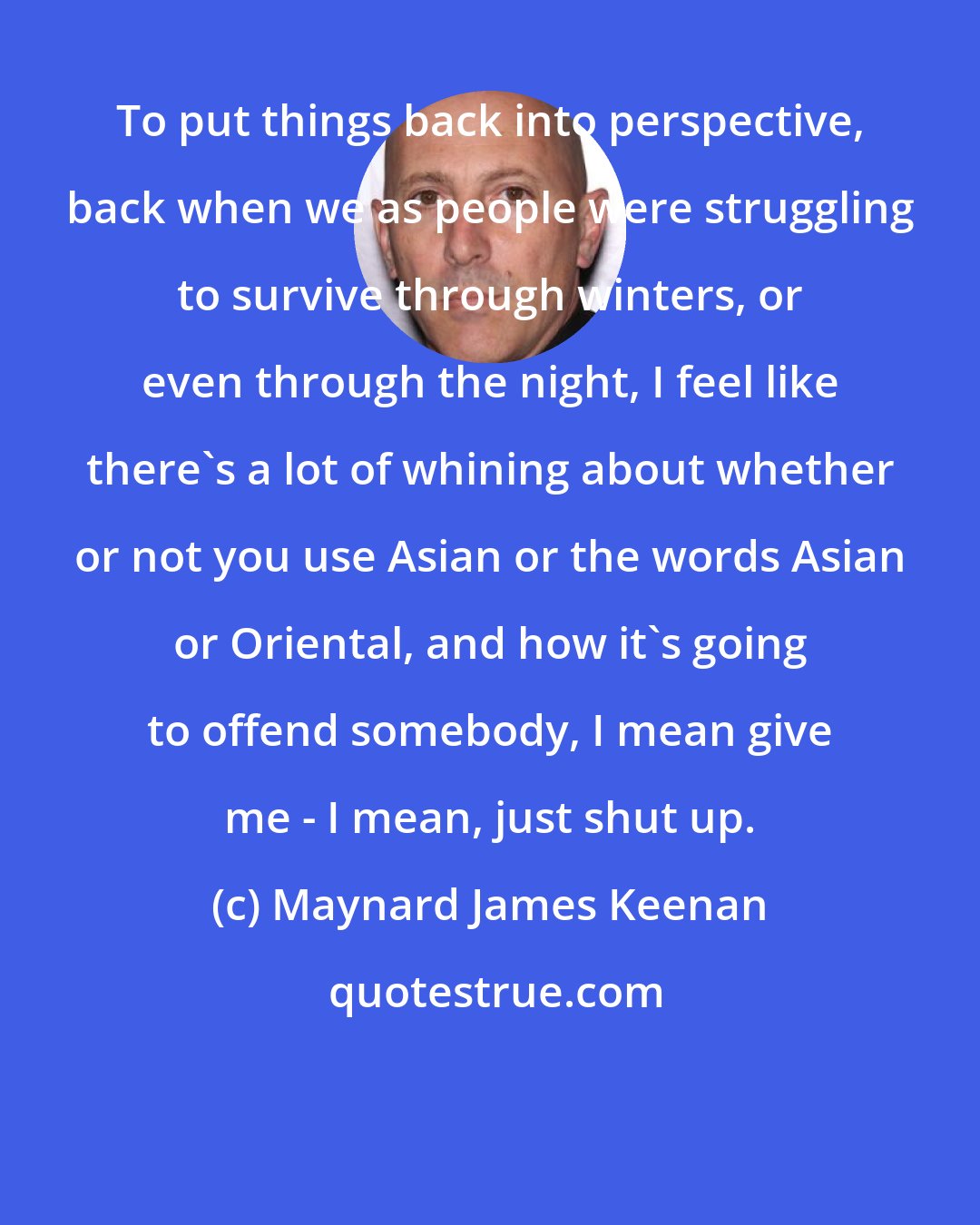 Maynard James Keenan: To put things back into perspective, back when we as people were struggling to survive through winters, or even through the night, I feel like there's a lot of whining about whether or not you use Asian or the words Asian or Oriental, and how it's going to offend somebody, I mean give me - I mean, just shut up.